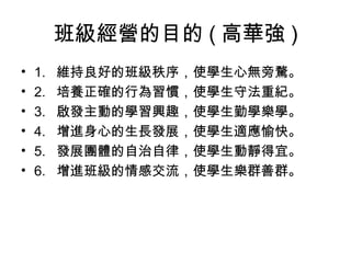 班級經營的目的 ( 高華強 )
•   1.   維持良好的班級秩序，使學生心無旁騖。
•   2.   培養正確的行為習慣，使學生守法重紀。
•   3.   啟發主動的學習興趣，使學生勤學樂學。
•   4.   增進身心的生長發展，使學生適應愉快。
•   5.   發展團體的自治自律，使學生動靜得宜。
•   6.   增進班級的情感交流，使學生樂群善群。
 