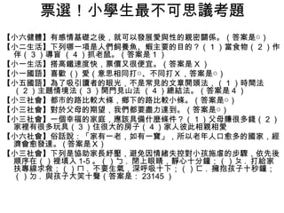 票選！小學生最不可思議考題
【小六健體】有感情基礎之後，就可以發展愛與性的親密關係。（答案是○）
【小二生活】下列哪一項是人們飼養魚、蝦主要的目的？（ 1 ）當食物（ 2 ）作
 伴（ 3 ）導盲 （ 4 ）抓老鼠。（答案是 1 ）
【小一生活】搭高鐵速度快，票價又很便宜。（答案是 X ）
【小一國語】喜歡 ( ) 愛（意思相同打○、不同打Ｘ，答案是○）
【小五國語】為了吸引讀者的眼光，不是常見的文章開頭法，（ 1 ）時間法
 （ 2 ）主題情境法（ 3 ）開門見山法 （ 4 ）總結法。（答案是 4 ）
【小三社會】都市的路比較大條，鄉下的路比較小條。（答案是○）
【小三社會】對於父母的期望，我們都要盡力達到。（答案是○）
【小三社會】一個幸福的家庭，應該具備什麼條件？（１）父母賺很多錢（２）
 家裡有很多玩具（３）住很大的房子（４）家人彼此相親相愛
【小六社會】俗話說：「家有一老，如有一寶」，所以老年人口愈多的國家，經
 濟會愈發達。 ( 答案是Ｘ )
【小三社會】下列是協助家長紓壓，避免因情緒失控對小孩施虐的步驟，依先後
 順序在（）裡填入 1-5 。（）ㄅ . 閉上眼睛，靜心十分鐘；（）ㄆ . 打給家
 扶專線求救；（）ㄇ . 不要生氣，深呼吸十下；（）ㄈ . 擁抱孩子十秒鐘；
 （）ㄉ . 與孩子大笑十聲（答案是： 23145 ）
 