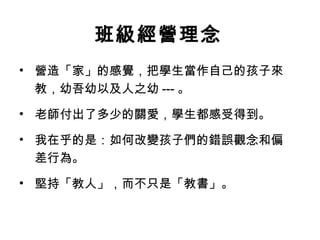 班級經營理念
• 營造「家」的感覺，把學生當作自己的孩子來
  教，幼吾幼以及人之幼 --- 。

• 老師付出了多少的關愛，學生都感受得到。

• 我在乎的是：如何改變孩子們的錯誤觀念和偏
  差行為。

• 堅持「教人」，而不只是「教書」。
 