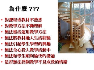 為什麼 ???
•   對課程或教材不熟悉
•   對教學方法不夠理解
•   無法靈活運用教學方法
•   無法將教材融入生活經驗
•   無法引起學生學習的興趣
•   無法全心投入教學活動中
•   無法和學生順利愉快的溝通
•   是否無法控制教學不見成效的情緒
 
