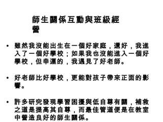 師生關係互動與班級經
   營
• 雖然我沒能出生在一個好家庭，還好，我進
  入了一個好學校；如果我也沒能進入一個好
  學校，但幸運的，我遇見了好老師。

• 好老師比好學校，更能對孩子帶來正面的影
  響。

• 許多研究發現學習困擾與低自尊有關，補救
  之道是提高其自尊，而最佳管道便是在教室
  中營造良好的師生關係。
 