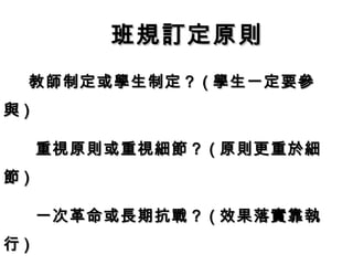 班規訂定原則
 教師制定或學生制定？ ( 學生一定要參
與)

     重視原則或重視細節？ ( 原則更重於細
節)

     一次革命或長期抗戰？ ( 效果落實靠執
行)
 