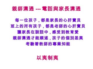 親師溝通 --- 電話與家長溝通

 每一位孩子 , 都是家長的心肝寶貝
班上的所有孩子 , 都是老師的心肝寶貝
  讓家長在談話中 , 感受到教育愛
親師溝通才能順遂 , 孩子的個別差異
    考驗著教師的專業知能


      以夷制夷
 
