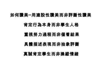 如何讚美─用建設性讚美而非評斷性讚美

  肯定行為本身而非學生人格

   重視努力過程而非僅看結果

   具體描述表現而非抽象評斷

  真誠肯定學生而非操縱情緒
 