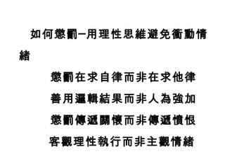 如何懲罰─用理性思維避免衝動情
緒
    懲罰在求自律而非在求他律
    善用邏輯結果而非人為強加
    懲罰傳遞關懷而非傳遞憤恨
    客觀理性執行而非主觀情緒
 