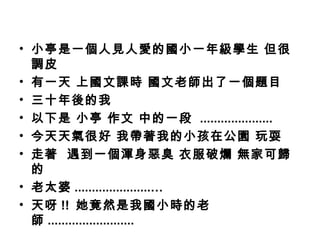 • 小亭是一個人見人愛的國小一年級學生 但很
  調皮
• 有一天 上國文課時 國文老師出了一個題目
• 三十年後的我
• 以下是 小亭 作文 中的一段 .....................
• 今天天氣很好 我帶著我的小孩在公園 玩耍
• 走著 遇到一個渾身惡臭 衣服破爛 無家可歸
  的
• 老太婆 ......................…
• 天呀 !! 她竟然是我國小時的老
  師 .........................
 