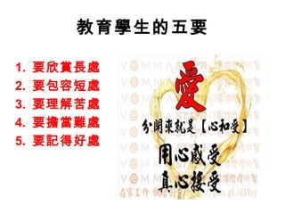 教育學生的五要

1.   要欣賞長處
2.   要包容短處
3.   要理解苦處
4.   要擔當難處
5.   要記得好處
 