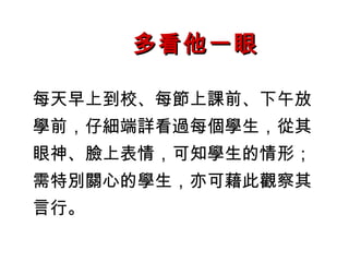 多看他一眼

每天早上到校、每節上課前、下午放
學前，仔細端詳看過每個學生，從其
眼神、臉上表情，可知學生的情形；
需特別關心的學生，亦可藉此觀察其
言行。
 