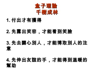 盒子理論
       千樹成林
1. 付出才有獲得

2. 先露出笑容，才能看到笑臉

3. 先去關心別人，才能博取別人的注
意

4. 先伸出友誼的手，才能得到溫暖的
幫助
 