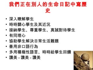 我們正在別人的生命日記中寫歷
           史
•   深入瞭解學生
•   時時關心學生及其近況
•   接納學生、尊重學生、真誠對待學生
•   有同理心
•   協助學生解決日常生活難題
•   善用非口語行為
•   多用積極性語言、時時給學生回饋
•   讚美 - 讚美 - 讚美
 