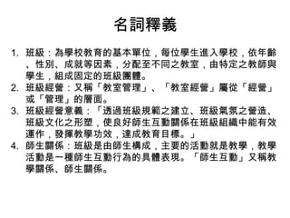 名詞釋義
1. 班級：為學校教育的基本單位，每位學生進入學校，依年齡
   、性別、成就等因素，分配至不同之教室，由特定之教師與
   學生，組成固定的班級團體。
2. 班級經營：又稱「教室管理」、「教室經營」屬從「經營」
   或「管理」的層面。
3. 班級經營意義：「透過班級規範之建立、班級氣氛之營造、
   班級文化之形塑，使良好師生互動關係在班級組織中能有效
   運作，發揮教學功效，達成教育目標。」
4. 師生關係：班級是由師生構成，主要的活動就是教學，教學
   活動是一種師生互動行為的具體表現。「師生互動」又稱教
   學關係、師生關係。
 