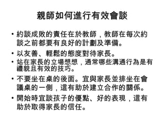 親師如何進行有效會談
• 約談成敗的責任在於教師，教師在每次約
  談之前都要有良好的計劃及準備。
• 以友善、輕鬆的態度對待家長。
• 站在家長的立場想想，通常哪些溝通行為是有
  禮貌且有效的技巧。
• 不要坐在桌的後面。宜與家長並排坐在會
  議桌的一側，這有助於建立合作的關係。
• 開始時宜談孩子的優點、好的表現，這有
  助於取得家長的信任。
 