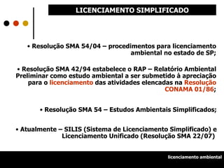Resolução SMA 54/04 – procedimentos para licenciamento ambiental no estado de SP; Resolução SMA 42/94 estabelece o RAP – Relatório Ambiental Preliminar como estudo ambiental a ser submetido à apreciação para o  licenciamento  das atividades elencadas na  Resolução CONAMA 01/86 ; Resolução SMA 54 – Estudos Ambientais Simplificados; Atualmente – SILIS (Sistema de Licenciamento Simplificado) e Licenciamento Unificado (Resolução SMA 22/07)  LICENCIAMENTO SIMPLIFICADO licenciamento ambiental 