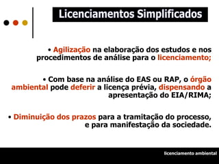 Agilização  na elaboração dos estudos e nos procedimentos de análise para o  licenciamento; Com base na análise do EAS ou RAP, o  órgão ambiental  pode  deferir  a licença prévia,  dispensando  a apresentação do EIA/RIMA; Diminuição dos prazos  para a tramitação do processo, e para manifestação da sociedade. Licenciamentos Simplificados licenciamento ambiental 