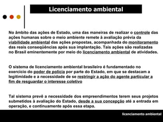 Licenciamento ambiental No âmbito das ações de Estado, uma das maneiras de realizar o  controle  das ações humanas sobre o meio ambiente remete à avaliação prévia da  viabilidade ambiental  das ações propostas, acompanhada do  monitoramento  das reais conseqüências após sua implantação. Tais ações são realizadas no Brasil eminentemente por meio do  licenciamento ambiental  de atividades.   O sistema de licenciamento ambiental brasileiro é fundamentado no exercício do  poder de polícia  por parte do Estado, em que se destacam a legitimidade e a necessidade de se  restringir a ação do agente particular a fim de resguardar o interesse coletivo Tal sistema prevê a necessidade dos empreendimentos terem seus projetos submetidos à avaliação do Estado,  desde a sua concepção  até a entrada em operação, e continuamente após essa etapa. licenciamento ambiental 