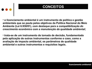 o licenciamento ambiental é um instrumento de política e gestão ambientais que se pauta pelos objetivos da Política Nacional do Meio Ambiente (Lei 6.938/81), com destaque para a  compatibilização do crescimento econômico com a manutenção da qualidade ambiental ; trata-se de um instrumento de tomada de decisão, fundamentada pela aplicação de outros instrumentos conforme o caso, como a avaliação de impacto ambiental, os parâmetros de qualidade ambiental e outros instrumentos e requisitos legais.  CONCEITOS licenciamento ambiental 