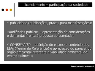 licenciamento – participação da sociedade publicidade (publicações, prazos para manifestações); Audiências públicas – apresentação de considerações e demandas frente à proposta apresentada; CONSEMA/SP – definição do escopo e conteúdo dos EIAs (Termo de Referência) e apreciação do parecer do órgão ambiental referente à viabilidade ambiental do empreendimento licenciamento ambiental 