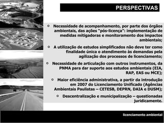 Desenvolvimento Sustentável e a Política Nacional de Recursos Hídricos PERSPECTIVAS licenciamento ambiental Necessidade de acompanhamento, por parte dos órgãos ambientais, das ações “pós-licença”: implementação de medidas mitigadoras e monitoramento dos impactos ambientais; A utilização de estudos simplificados não deve ter como finalidade única o atendimento às demandas pela agilização dos processos de licenciamento; Necessidade de articulação com outros instrumentos, da PNMA para dar suporte aos estudos ambientais (EIA, RAP, EAS ou MCE); Maior eficiência administrativa, a partir da introdução em 2007 do Licenciamento Unificado (Agências Ambientais Paulistas – CETESB, DEPRN, DAIA e DUSM); Descentralização e municipalização – questionadas juridicamente. 
