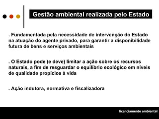Gestão ambiental realizada pelo Estado . Fundamentada pela necessidade de intervenção do Estado na atuação do agente privado, para garantir a disponibilidade futura de bens e serviços ambientais . O Estado pode (e deve) limitar a ação sobre os recursos naturais, a fim de resguardar o equilíbrio ecológico em níveis de qualidade propícios à vida . Ação indutora, normativa e fiscalizadora licenciamento ambiental 