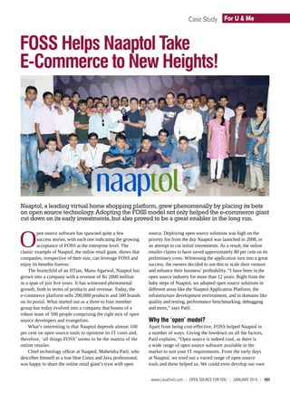 Case Study For U & Me

FOSS Helps Naaptol Take
E-Commerce to New Heights!

Naaptol, a leading virtual home shopping platform, grew phenomenally by placing its bets
on open source technology. Adopting the FOSS model not only helped the e-commerce giant
cut down on its early investments, but also proved to be a great enabler in the long run.

O

pen source software has spawned quite a few
success stories, with each one indicating the growing
acceptance of FOSS at the enterprise level. The
classic example of Naaptol, the online retail giant, shows that
companies, irrespective of their size, can leverage FOSS and
enjoy its benefits forever.
The brainchild of an IITian, Manu Agarwal, Naaptol has
grown into a company with a revenue of Rs 2000 million
in a span of just five years. It has witnessed phenomenal
growth, both in terms of products and revenue. Today, the
e-commerce platform sells 200,000 products and 500 brands
on its portal. What started out as a three to four member
group has today evolved into a company that boasts of a
robust team of 500 people comprising the right mix of open
source developers and evangelists.
What’s interesting is that Naaptol depends almost 100
per cent on open source tools to optimise its IT costs and,
therefore, ‘all things FOSS’ seems to be the mantra of the
online retailer.
Chief technology officer at Naaptol, Mahendra Patil, who
describes himself as a true blue Linux and Java professional,
was happy to share the online retail giant’s tryst with open

source. Deploying open source solutions was high on the
priority list from the day Naaptol was launched in 2008, in
an attempt to cut initial investments. As a result, the online
retailer claims to have saved approximately 80 per cent on its
preliminary costs. Witnessing the application turn into a great
success, the owners decided to use this to scale their venture
and enhance their business’ profitability. “I have been in the
open source industry for more than 12 years. Right from the
baby steps of Naaptol, we adopted open source solutions in
different areas like the Naaptol Application Platform, the
infrastructure development environment, and in domains like
quality and testing, performance benchmarking, debugging
and more,” says Patil.

Why the ‘open’ model?

Apart from being cost-effective, FOSS helped Naaptol in
a number of ways. Giving the lowdown on all the factors,
Patil explains, “Open source is indeed cool, as there is
a wide range of open source software available in the
market to suit your IT requirements. From the early days
at Naaptol, we tried out a varied range of open source
tools and these helped us. We could even develop our own
www.LinuxForU.com  |  OPEN SOURCE For You  |  January 2014  |  101

 