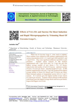 2012 International Transaction Journal of Engineering, Management, & Applied Sciences & Technologies.




                  International Transaction Journal of Engineering,
                  Management, & Applied Sciences & Technologies
                                http://TuEngr.com,           http://go.to/Research




                      Effects of NAA BA and Sucrose On Shoot Induction
                      and Rapid Micropropagation by Trimming Shoot Of
                      Curcuma Longa L.

                 a*
Anchalee Jala
a
  Department of Biotechnology, Faculty of Science and Technology, Thammasat University,
THAILAND

ARTICLEINFO                        A B S T RA C T
Article history:                           Shoot tip of Curcuma longa L. were used as explants.
Received 23 December 2011
Received in revised form           These explants were cultured on MS medium supplemented with
29 January 2012                    various concentration of (0, 1, 2, 3 and 4 mg/l ) BA and (0,0.5, and
Accepted 09 February 2012          1 mg/l) NAA. They were significant difference (p≤0.05) in each
Available online
10 February 2012                   parameter.       Explants which cultured on MS medium
Keywords:                          supplemented with 1 mg/l NAA and 2 or 3 mg/l BA gave the
Curcuma longa L.;                  highest average number of new shoots ( 2.4, 2.6 shoots,
BA;                                respectively) and number of leaf (5.4 leaves), optimum number
NAA;                               of roots ( 2.6 roots per shoot) and plant height (4.5 cm). In MS
sucrose;                           medium supplemented with only 2 mg/l BA produced the highest
trimming                           average number of shoot (2.6 shoots) and 5.4 leaves per shoot.
                                   When trimmed explants in longitudinal section (LS) to 2 and 3
                                   sections. At 2 sections gave the highest number of new shoots
                                   (4.3 shoots per section). Explants which cultured on MS medium
                                   with 60 gm/l gave the highest average shoots and leaves per bunch,
                                   longest and biggest size of root.


                                      2012 International Transaction Journal of Engineering, Management, &
                                   Applied Sciences & Technologies.




*Corresponding author (Anchalee Jala). Tel/Fax: +66-2-5644440-59 Ext. 2450. E-mail:
anchaleejala@yahoo.com.        2012. International Transaction Journal of Engineering,
Management, & Applied Sciences & Technologies. Volume 3 No.2              ISSN 2228-9860
                                                                                                             101
eISSN 1906-9642.   Online Available at http://TuEngr.com/V03/101-109.pdf.
 