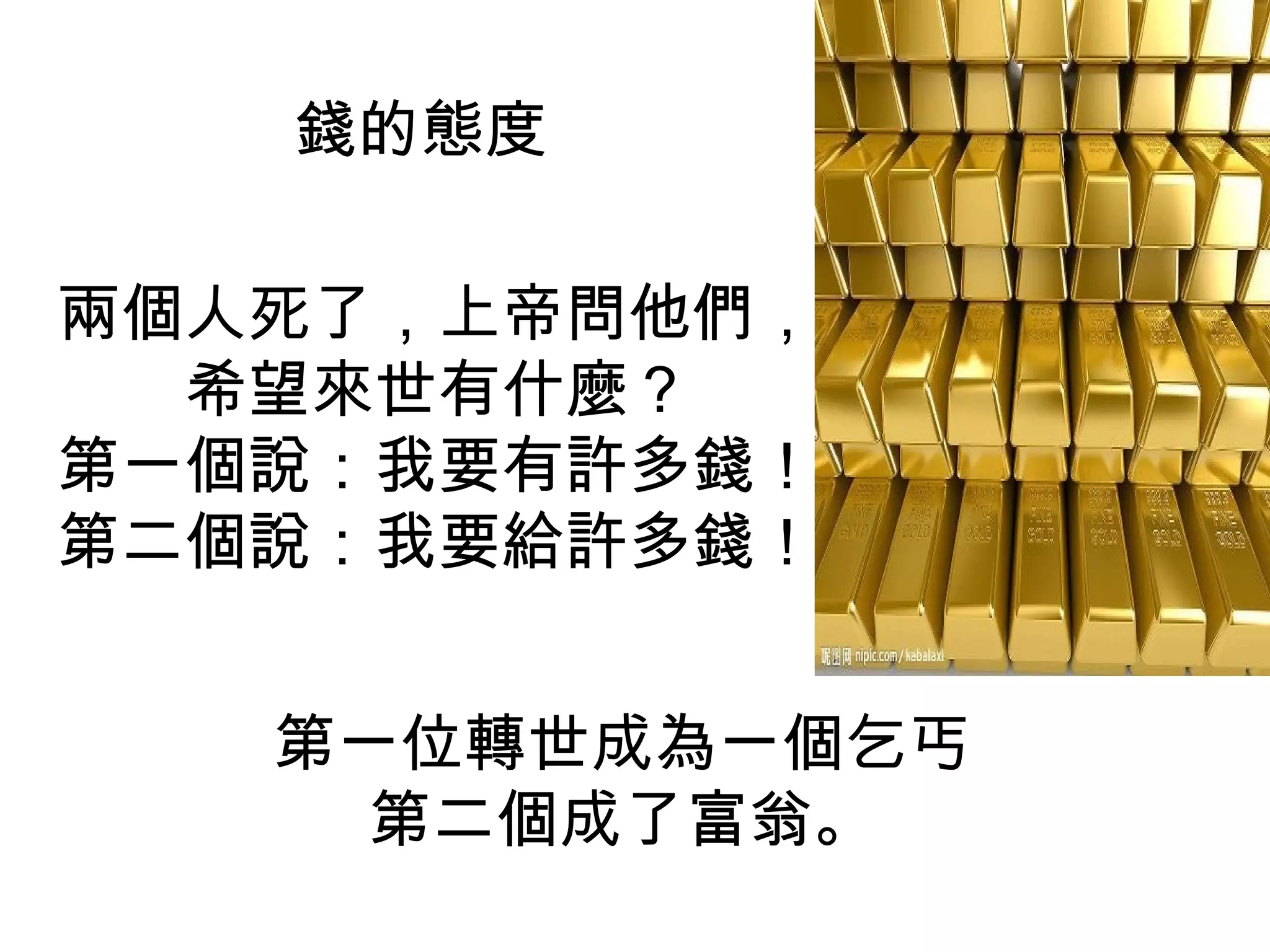 錢的態度

兩個人死了，上帝問他們，
  希望來世有什麼？
第一個說：我要有許多錢！
第二個說：我要給許多錢！


   第一位轉世成為一個乞丐
     第二個成了富翁。
 