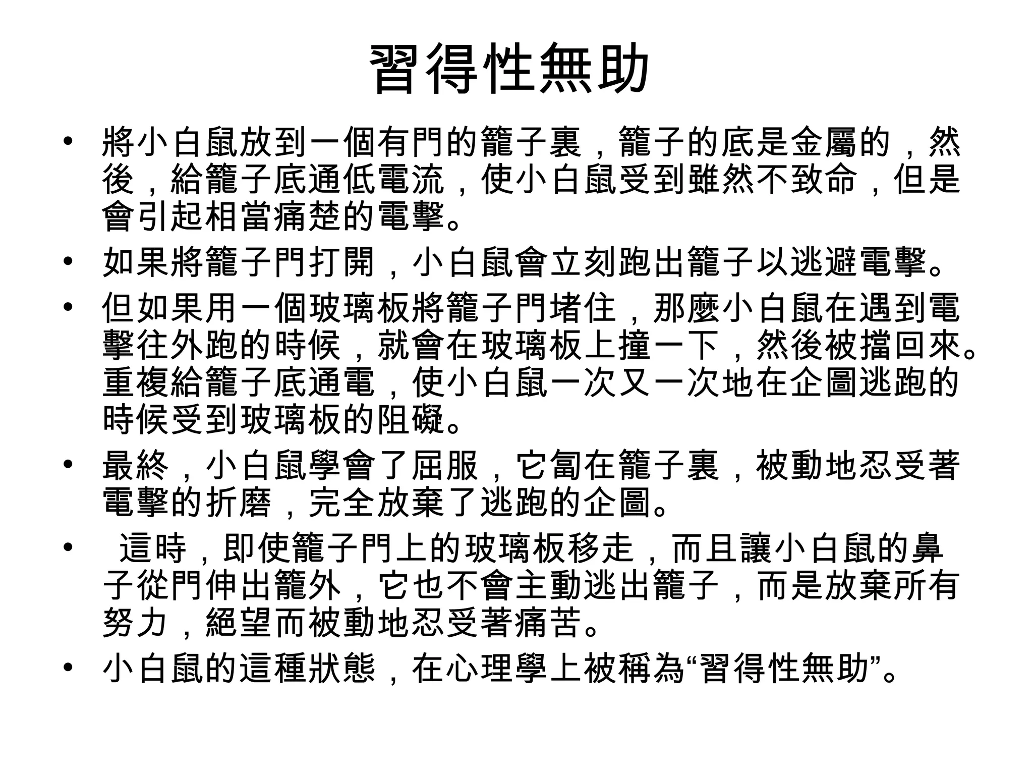 習得性無助
• 將小白鼠放到一個有門的籠子裏，籠子的底是金屬的，然
  後，給籠子底通低電流，使小白鼠受到雖然不致命，但是
  會引起相當痛楚的電擊。
• 如果將籠子門打開，小白鼠會立刻跑出籠子以逃避電擊。
• 但如果用一個玻璃板將籠子門堵住，那麼小白鼠在遇到電
  擊往外跑的時候，就會在玻璃板上撞一下，然後被擋回來。
  重複給籠子底通電，使小白鼠一次又一次地在企圖逃跑的
  時候受到玻璃板的阻礙。
• 最終，小白鼠學會了屈服，它匐在籠子裏，被動地忍受著
  電擊的折磨，完全放棄了逃跑的企圖。
• 這時，即使籠子門上的玻璃板移走，而且讓小白鼠的鼻
  子從門伸出籠外，它也不會主動逃出籠子，而是放棄所有
  努力，絕望而被動地忍受著痛苦。
• 小白鼠的這種狀態，在心理學上被稱為“習得性無助”。
 
