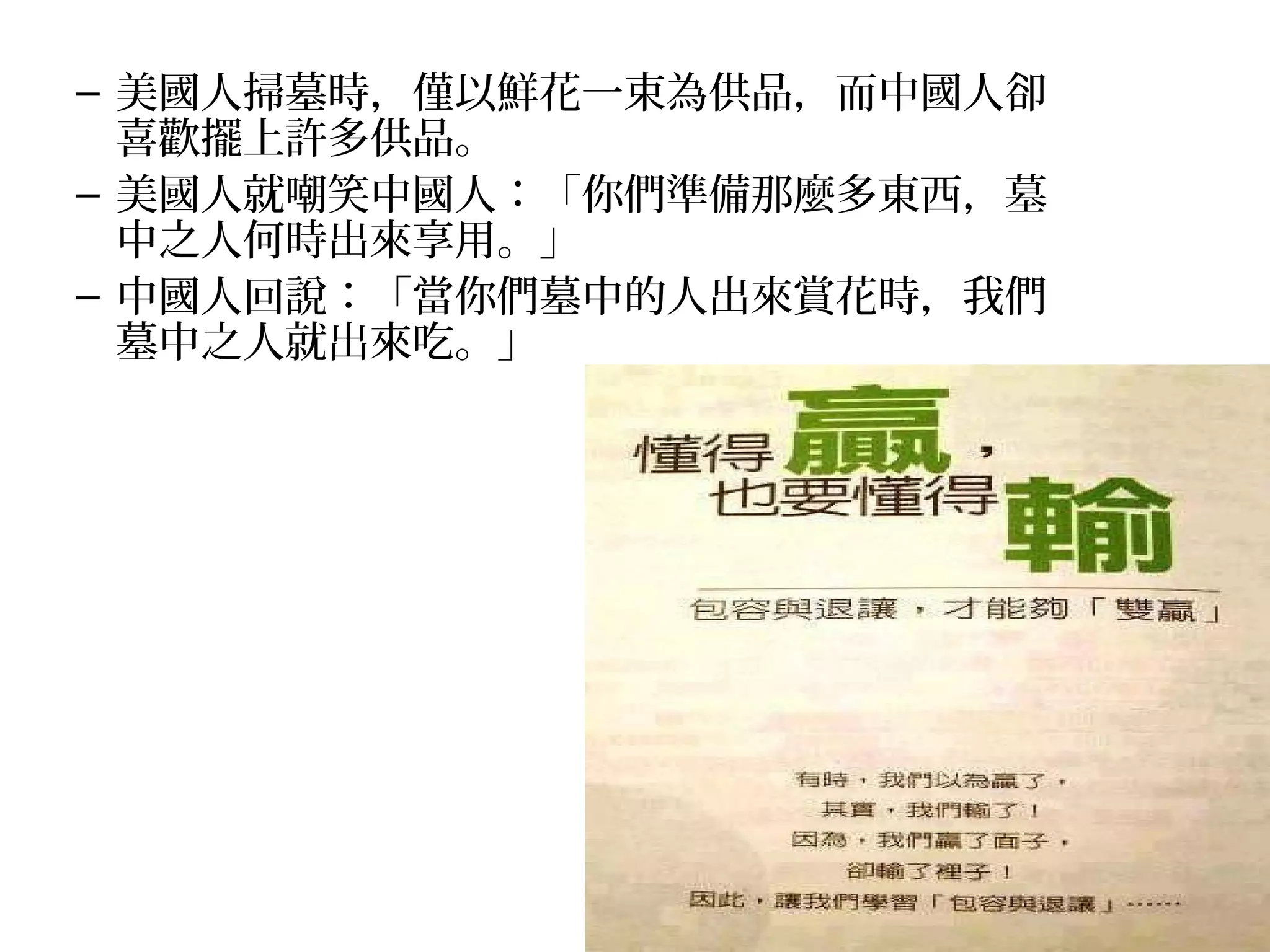 – 美國人掃墓時，僅以鮮花一束為供品，而中國人卻
  喜歡擺上許多供品。
– 美國人就嘲笑中國人：「你們準備那麼多東西，墓
  中之人何時出來享用。」
– 中國人回說：「當你們墓中的人出來賞花時，我們
  墓中之人就出來吃。」
 