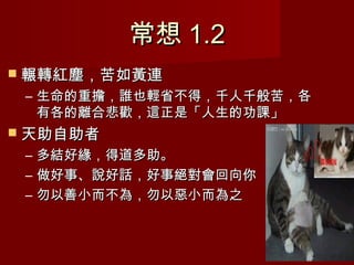 常想 1.2
 輾轉紅塵，苦如黃連
 – 生命的重擔，誰也輕省不得，千人千般苦，各
   有各的離合悲歡，這正是「人生的功課」
 天助自助者
 –   多結好緣，得道多助。
 –   做好事、說好話，好事絕對會回向你
 –   勿以善小而不為，勿以惡小而為之
 