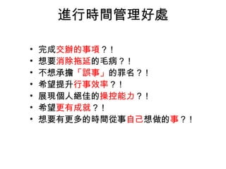 進行時間管理好處

•   完成交辦的事項？ !
•   想要消除拖延的毛病？ !
•   不想承擔「誤事」的罪名？ !
•   希望提升行事效率？ !
•   展現個人絕佳的操控能力？ !
•   希望更有成就？ !
•   想要有更多的時間從事自己想做的事？ !
 