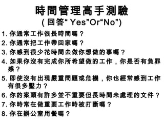 時間管理高手測驗
      ( 回答“ Yes”Or“No”)
1. 你通常工作很長時間嗎？
2. 你通常把工作帶回家嗎？
3. 你感到很少花時間去做你想做的事嗎？
4. 如果你沒有完成你所希望做的工作，你是否有負罪
  感？
5. 即使沒有出現嚴重問題或危機，你也經常感到工作
  有很多壓力？
6. 你的案頭有許多並不重要但長時間未處理的文件？
7. 你時常在做重要工作時被打斷嗎？
8. 你在辦公室用餐嗎？
 