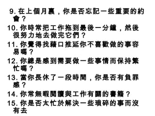 9. 在上個月裏，你是否忘記一些重要的約
  會？
10. 你時常把工作拖到最後一分鐘，然後
  很努力地去做完它們？
11. 你覺得找藉口推延你不喜歡做 的事容
  易嗎？
12. 你總是感到需要做一些事情而保持繁
  忙嗎？
13. 當你長休了一段時間，你是否有負罪
  感？
14. 你常無暇閱讀與工作有關的書籍？
15. 你是否太忙於解決一些瑣碎的事而沒
  有去
 