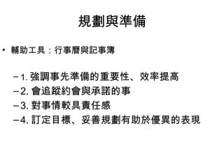 規劃與準備
• 輔助工具：行事曆與記事簿


 – 1. 強調事先準備的重要性、效率提高
 – 2. 會追蹤約會與承諾的事
 – 3. 對事情較具責任感
 – 4. 訂定目標、妥善規劃有助於優異的表現
 
