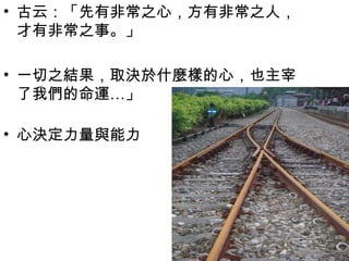 • 古云：「先有非常之心，方有非常之人，
  才有非常之事。」

• 一切之結果，取決於什麼樣的心，也主宰
  了我們的命運…」

• 心決定力量與能力
 