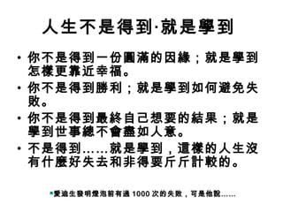 人生不是得到‧就是學到
• 你不是得到一份圓滿的因緣；就是學到
  怎樣更靠近幸福。
• 你不是得到勝利；就是學到如何避免失
  敗。
• 你不是得到最終自己想要的結果；就是
  學到世事總不會盡如人意。
• 不是得到……就是學到，這樣的人生沒
  有什麼好失去和非得要斤斤計較的。

  愛迪生發明燈泡前有過   1000 次的失敗，可是他說……
 