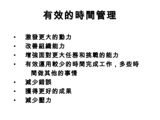 有效的時間管理

•   激發更大的動力
•   改善組織能力
•   增強面對更大任務和挑戰的能力
•   有效運用較少的時間完成工作，多些時
     間做其他的事情
•   減少錯誤
•   獲得更好的成果
•   減少壓力
 