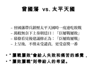 曾國藩 vs. 太平天國


 –   曾國藩帶兵鎮壓太平天國時一度連吃敗戰
 –   萬般無奈下上奏朝廷曰：「臣屢戰屢敗」
 –   幕僚看見後建議修正為：「臣屢敗屢戰」
 –   上呈後，不僅未受譴責，更受嘉獎一番


• “ 屢戰屢敗”會給人失敗和痛苦的感覺，
• “ 屢敗屢戰”則帶給人的希望。
 