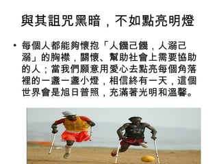 與其詛咒黑暗，不如點亮明燈
• 每個人都能夠懷抱「人饑己饑，人溺己
  溺」的胸襟，關懷、幫助社會上需要協助
  的人；當我們願意用愛心去點亮每個角落
  裡的一盞一盞小燈，相信終有一天，這個
  世界會是旭日普照，充滿著光明和溫馨。
 