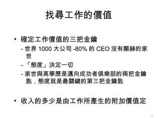 找尋工作的價值

• 確定工作價值的三把金鑰
 - 世界 1000 大公司 -80% 的 CEO 沒有顯赫的家
   世
 - 「態度」決定一切
 - 家世與高學歷是邁向成功者俱樂部的兩把金鑰
   匙，態度就是最關鍵的第三把金鑰匙


• 收入的多少是由工作所產生的附加價值定
                                   34
 