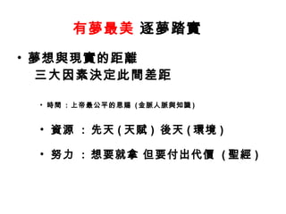有夢最美 逐夢踏實
• 夢想與現實的距離
  三大因素決定此間差距

 • 時間 : 上帝最公平的恩賜 ( 金脈人脈與知識 )


 • 資源 : 先天 ( 天賦 ) 後天 ( 環境 )

 • 努力 : 想要就拿 但要付出代價 ( 聖經 )
 