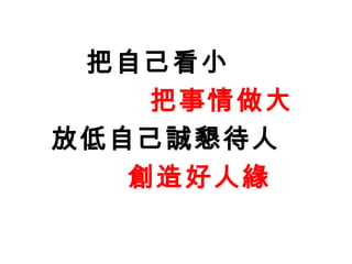 把自己看小
    把事情做大
放低自己誠懇待人
   創造好人緣
 