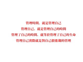 管理時間，就是管理自己
   管理自己，就是管理自己的時間
管理了自己的時間，就等於管理了自己的生命
 管理自己實際就是對自己價值 觀的管理
 
