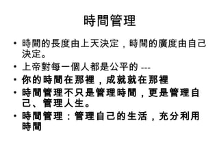時間管理
• 時間的長度由上天決定，時間的廣度由自己
  決定。
• 上帝對每一個人都是公平的 ---
• 你的時間在那裡，成就就在那裡
• 時間管理不只是管理時間，更是管理自
  己、管理人生。
• 時間管理：管理自己的生活，充分利用
  時間
 