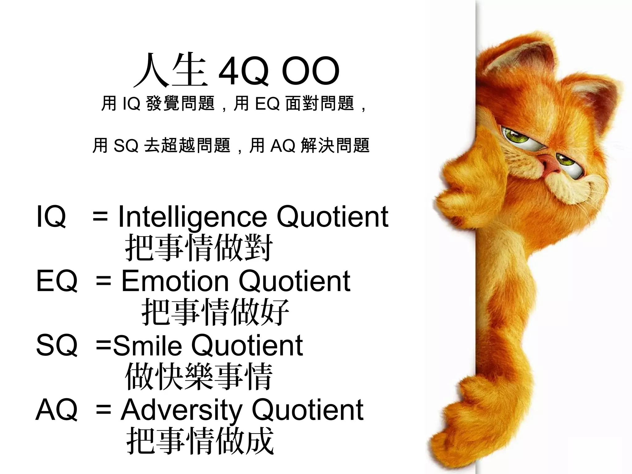 人生 4Q OO
    用 IQ 發覺問題，用 EQ 面對問題，

    用 SQ 去超越問題，用 AQ 解決問題



IQ = Intelligence Quotient
      把事情做對
EQ = Emotion Quotient
       把事情做好
SQ =Smile Quotient
      做快樂事情
AQ = Adversity Quotient
      把事情做成
 