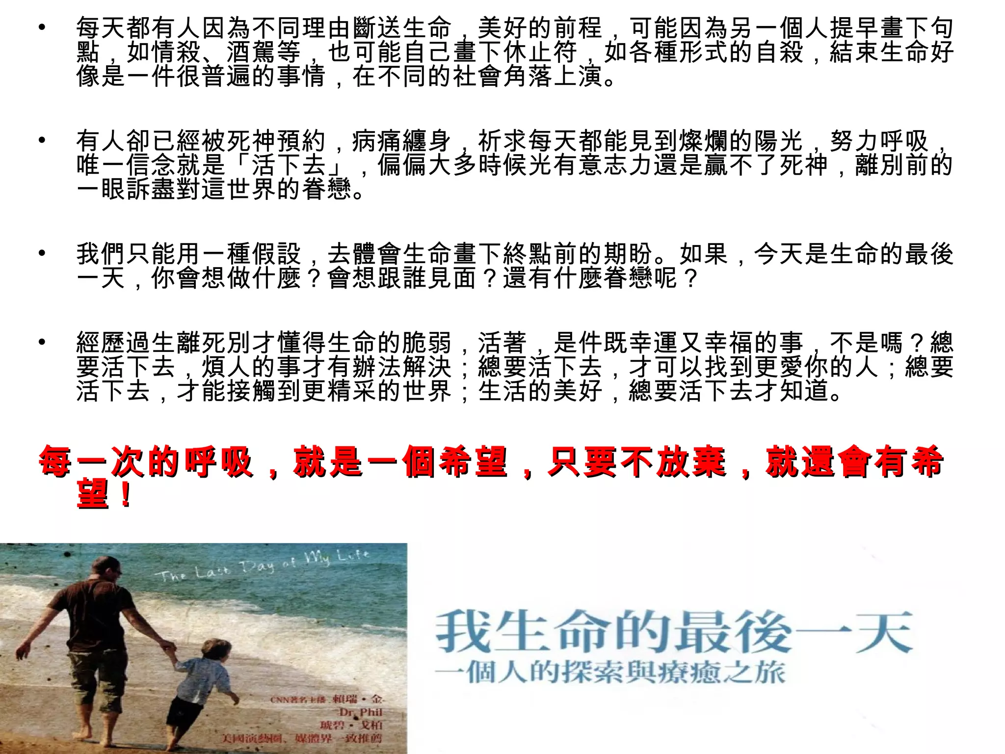 •   每天都有人因為不同理由斷送生命，美好的前程，可能因為另一個人提早畫下句
    點，如情殺、酒駕等，也可能自己畫下休止符，如各種形式的自殺，結束生命好
    像是一件很普遍的事情，在不同的社會角落上演。

•   有人卻已經被死神預約，病痛纏身，祈求每天都能見到燦爛的陽光，努力呼吸，
    唯一信念就是「活下去」，偏偏大多時候光有意志力還是贏不了死神，離別前的
    一眼訴盡對這世界的眷戀。

•   我們只能用一種假設，去體會生命畫下終點前的期盼。如果，今天是生命的最後
    一天，你會想做什麼？會想跟誰見面？還有什麼眷戀呢？

•   經歷過生離死別才懂得生命的脆弱，活著，是件既幸運又幸福的事，不是嗎？總
    要活下去，煩人的事才有辦法解決；總要活下去，才可以找到更愛你的人；總要
    活下去，才能接觸到更精采的世界；生活的美好，總要活下去才知道。

每一次的呼吸，就是一個希望，只要不放棄，就還會有希
 望!
 