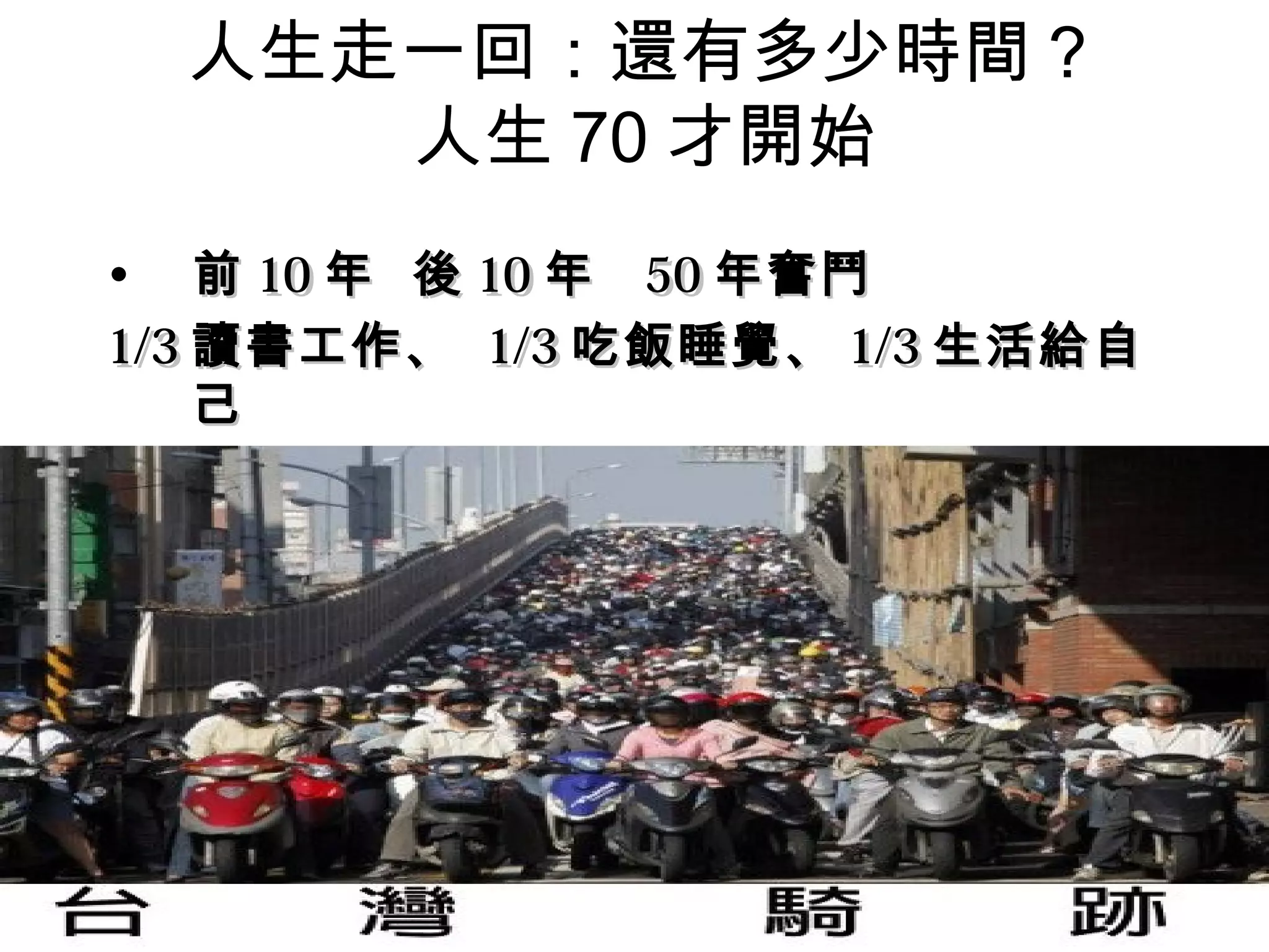 人生走一回：還有多少時間？
     人生 70 才開始
• 前 10 年 後 10 年 50 年奮鬥
1/3 讀書工作、 1/3 吃飯睡覺、 1/3 生活給自
    己
 