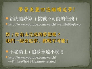 新虎膽妙算 ( 挑戰不可能的任務 )
http://www.youtube.com/watch?v=ztiHuKk9Gw0


妳 / 你 有未完成的夢想嗎 ?
我們一起來追夢、挑戰不可能 !

不老騎士 ( 追夢永遠不晚 !)
http://www.youtube.com/watch?
 v=Pjmjz9Vh08E&feature=related
 