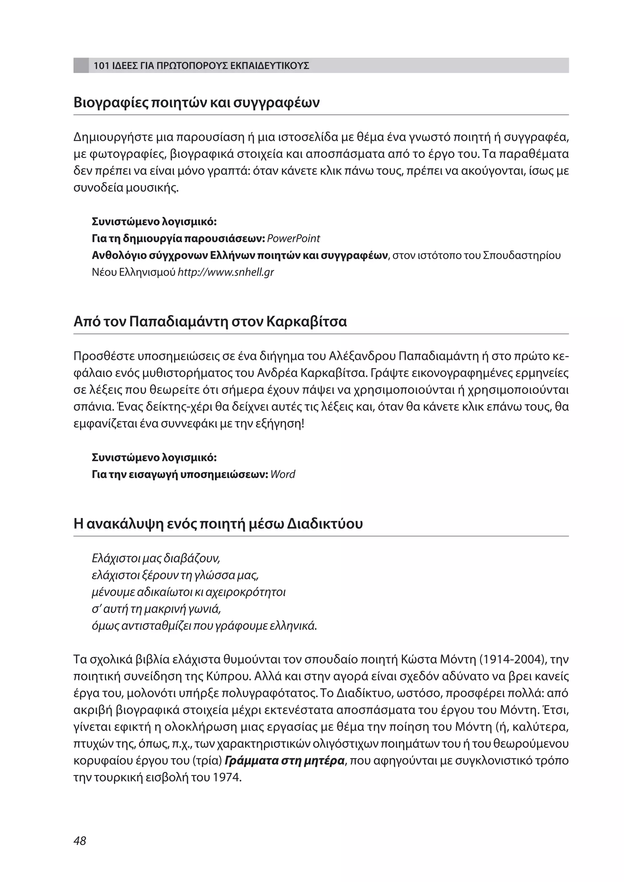101 ΙΔΕΕΣ ΓΙΑ ΠΡΩΤΟΠΟΡΟΥΣ ΕΚΠΑΙΔΕΥΤΙΚΟΥΣ


Βιογραφίες ποιητών και συγγραφέων

Δημιουργήστε μια παρουσίαση ή μια ιστοσελίδα με θέμα ένα γνωστό ποιητή ή συγγραφέα,
με φωτογραφίες, βιογραφικά στοιχεία και αποσπάσματα από το έργο του. Τα παραθέματα
δεν πρέπει να είναι μόνο γραπτά: όταν κάνετε κλικ πάνω τους, πρέπει να ακούγονται, ίσως με
συνοδεία μουσικής.

     Συνιστώμενο λογισμικό:
     Για τη δημιουργία παρουσιάσεων: PowerPoint
     ανθολόγιο σύγχρονων Ελλήνων ποιητών και συγγραφέων, στον ιστότοπο του Σπουδαστηρίου
     Νέου Ελληνισμού http://www.snhell.gr



Από τον Παπαδιαμάντη στον Καρκαβίτσα

Προσθέστε υποσημειώσεις σε ένα διήγημα του Αλέξανδρου Παπαδιαμάντη ή στο πρώτο κε-
φάλαιο ενός μυθιστορήματος του Ανδρέα Καρκαβίτσα. Γράψτε εικονογραφημένες ερμηνείες
σε λέξεις που θεωρείτε ότι σήμερα έχουν πάψει να χρησιμοποιούνται ή χρησιμοποιούνται
σπάνια. Ένας δείκτης-χέρι θα δείχνει αυτές τις λέξεις και, όταν θα κάνετε κλικ επάνω τους, θα
εμφανίζεται ένα συννεφάκι με την εξήγηση!

     Συνιστώμενο λογισμικό:
     Για την εισαγωγή υποσημειώσεων: Word



Η ανακάλυψη ενός ποιητή μέσω Διαδικτύου

     Ελάχιστοι μας διαβάζουν,
     ελάχιστοι ξέρουν τη γλώσσα μας,
     μένουμε αδικαίωτοι κι αχειροκρότητοι
     σ’ αυτή τη μακρινή γωνιά,
     όμως αντισταθμίζει που γράφουμε ελληνικά.

Τα σχολικά βιβλία ελάχιστα θυμούνται τον σπουδαίο ποιητή Κώστα Μόντη (1914-2004), την
ποιητική συνείδηση της Κύπρου. Αλλά και στην αγορά είναι σχεδόν αδύνατο να βρει κανείς
έργα του, μολονότι υπήρξε πολυγραφότατος. Το Διαδίκτυο, ωστόσο, προσφέρει πολλά: από
ακριβή βιογραφικά στοιχεία μέχρι εκτενέστατα αποσπάσματα του έργου του Μόντη. Έτσι,
γίνεται εφικτή η ολοκλήρωση μιας εργασίας με θέμα την ποίηση του Μόντη (ή, καλύτερα,
πτυχών της, όπως, π.χ., των χαρακτηριστικών ολιγόστιχων ποιημάτων του ή του θεωρούμενου
κορυφαίου έργου του (τρία) Γράμματα στη μητέρα, που αφηγούνται με συγκλονιστικό τρόπο
την τουρκική εισβολή του 1974.



48
 