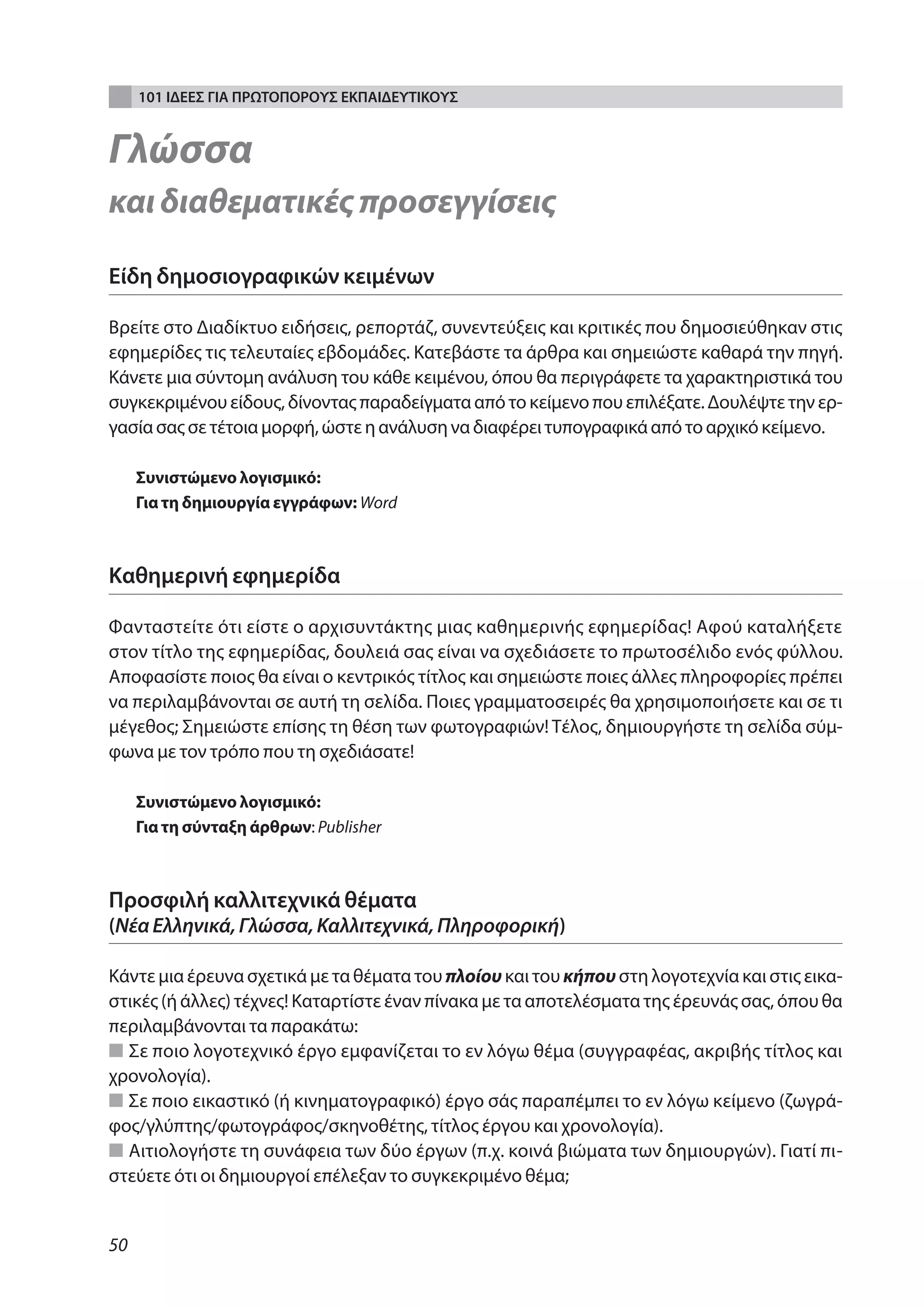 101 ΙΔΕΕΣ ΓΙΑ ΠΡΩΤΟΠΟΡΟΥΣ ΕΚΠΑΙΔΕΥΤΙΚΟΥΣ


Γλώσσα
και διαθεματικές προσεγγίσεις

Είδη δημοσιογραφικών κειμένων

Βρείτε στο Διαδίκτυο ειδήσεις, ρεπορτάζ, συνεντεύξεις και κριτικές που δημοσιεύθηκαν στις
εφημερίδες τις τελευταίες εβδομάδες. Κατεβάστε τα άρθρα και σημειώστε καθαρά την πηγή.
Κάνετε μια σύντομη ανάλυση του κάθε κειμένου, όπου θα περιγράφετε τα χαρακτηριστικά του
συγκεκριμένου είδους, δίνοντας παραδείγματα από το κείμενο που επιλέξατε. Δουλέψτε την ερ-
γασία σας σε τέτοια μορφή, ώστε η ανάλυση να διαφέρει τυπογραφικά από το αρχικό κείμενο.

     Συνιστώμενο λογισμικό:
     Για τη δημιουργία εγγράφων: Word



Καθημερινή εφημερίδα

Φανταστείτε ότι είστε ο αρχισυντάκτης μιας καθημερινής εφημερίδας! Αφού καταλήξετε
στον τίτλο της εφημερίδας, δουλειά σας είναι να σχεδιάσετε το πρωτοσέλιδο ενός φύλλου.
Αποφασίστε ποιος θα είναι ο κεντρικός τίτλος και σημειώστε ποιες άλλες πληροφορίες πρέπει
να περιλαμβάνονται σε αυτή τη σελίδα. Ποιες γραμματοσειρές θα χρησιμοποιήσετε και σε τι
μέγεθος; Σημειώστε επίσης τη θέση των φωτογραφιών! Τέλος, δημιουργήστε τη σελίδα σύμ-
φωνα με τον τρόπο που τη σχεδιάσατε!

     Συνιστώμενο λογισμικό:
     Για τη σύνταξη άρθρων: Publisher



Προσφιλή καλλιτεχνικά θέματα
(Νέα Ελληνικά, Γλώσσα, Καλλιτεχνικά, Πληροφορική)

Κάντε μια έρευνα σχετικά με τα θέματα του πλοίου και του κήπου στη λογοτεχνία και στις εικα-
στικές (ή άλλες) τέχνες! Καταρτίστε έναν πίνακα με τα αποτελέσματα της έρευνάς σας, όπου θα
περιλαμβάνονται τα παρακάτω:
■ Σε ποιο λογοτεχνικό έργο εμφανίζεται το εν λόγω θέμα (συγγραφέας, ακριβής τίτλος και
χρονολογία).
■ Σε ποιο εικαστικό (ή κινηματογραφικό) έργο σάς παραπέμπει το εν λόγω κείμενο (ζωγρά-
φος/γλύπτης/φωτογράφος/σκηνοθέτης, τίτλος έργου και χρονολογία).
■ Αιτιολογήστε τη συνάφεια των δύο έργων (π.χ. κοινά βιώματα των δημιουργών). Γιατί πι-
στεύετε ότι οι δημιουργοί επέλεξαν το συγκεκριμένο θέμα;


50
 