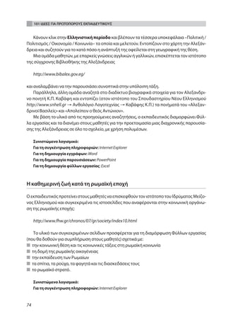 101 ΙΔΕΕΣ ΓΙΑ ΠΡΩΤΟΠΟΡΟΥΣ ΕΚΠΑΙΔΕΥΤΙΚΟΥΣ


   Κάνουν κλικ στην Ελληνιστική περίοδο και βλέπουν τα τέσσερα υποκεφάλαια –Πολιτική /
Πολιτισμός / Οικονομία / Κοινωνία– τα οποία και μελετούν. Εντοπίζουν στο χάρτη την Αλεξάν-
δρεια και συζητούν για το κατά πόσο η ανάπτυξή της οφείλεται στη γεωγραφική της θέση.
   Μια ομάδα μαθητών, με επαρκείς γνώσεις αγγλικών ή γαλλικών, επισκέπτεται τον ιστότοπο
της σύγχρονης Βιβλιοθήκης της Αλεξάνδρειας

     http://www.bibalex.gov.eg/

και αναλαμβάνει να την παρουσιάσει συνοπτικά στην υπόλοιπη τάξη.
    Παράλληλα, άλλη ομάδα αναζητά στο διαδίκτυο βιογραφικά στοιχεία για τον Αλεξανδρι-
νο ποιητή Κ.Π. Καβάφη και εντοπίζει (στον ιστότοπο του Σπουδαστηρίου Νέου Ελληνισμού
http://www.snhell.gr → Ανθολόγιο Λογοτεχνίας → Καβάφης Κ.Π.) τα ποιήματά του «Αλεξαν-
δρινοί Βασιλείς» και «Απολείπειν ο θεός Αντώνιον».
    Με βάση το υλικό από τις προηγούμενες αναζητήσεις, ο εκπαιδευτικός διαμορφώνει Φύλ-
λα εργασίας και τα διανέμει στους μαθητές για την προετοιμασία μιας διαχρονικής παρουσία-
σης της Αλεξάνδρειας σε όλο το σχολείο, με χρήση πολυμέσων.

     Συνιστώμενο λογισμικό:
     Για τη συγκέντρωση πληροφοριών: Internet Explorer
     Για τη δημιουργία εγγράφων: Word
     Για τη δημιουργία παρουσιάσεων: PowerPoint
     Για τη δημιουργία φύλλων εργασίας: Excel



Η καθημερινή ζωή κατά τη ρωμαϊκή εποχή

Ο εκπαιδευτικός προτείνει στους μαθητές να επισκεφθούν τον ιστότοπο του Ιδρύματος Μείζο-
νος Ελληνισμού και συγκεκριμένα τις ιστοσελίδες που αναφέρονται στην κοινωνική οργάνω-
ση της ρωμαϊκής εποχής:

     http://www.fhw.gr/chronos/07/gr/society/index10.html

   Το υλικό των συγκεκριμένων σελίδων προσφέρεται για τη διαμόρφωση Φύλλων εργασίας
(που θα δοθούν για συμπλήρωση στους μαθητές) σχετικά με:
■ την κοινωνική θέση και τις κοινωνικές τάξεις στη ρωμαϊκή κοινωνία
■ τη δομή της ρωμαϊκής οικογένειας
■ την εκπαίδευση των Ρωμαίων
■ τα σπίτια, τα ρούχα, τα φαγητά και τις διασκεδάσεις τους
■ το ρωμαϊκό στρατό.

     Συνιστώμενο λογισμικό:
     Για τη συγκέντρωση πληροφοριών: Internet Explorer



74
 